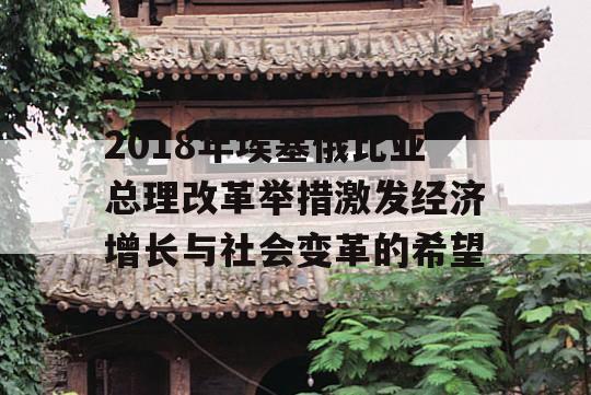 2018年埃塞俄比亚总理改革举措激发经济增长与社会变革的希望