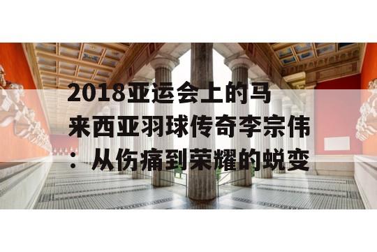 2018亚运会上的马来西亚羽球传奇李宗伟：从伤痛到荣耀的蜕变